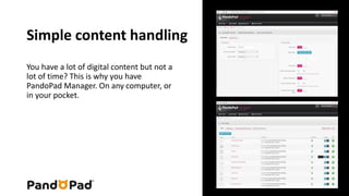 Simple content handling 
You have a lot of digital content but not a 
lot of time? This is why you have 
PandoPad Manager. On any computer, or 
in your pocket. 
 