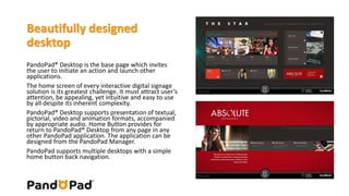 Beautifully designed 
desktop 
PandoPad® Desktop is the base page which invites 
the user to initiate an action and launch other 
applications. 
The home screen of every interactive digital signage 
solution is its greatest challenge. It must attract user’s 
attention, be appealing, yet intuitive and easy to use 
by all despite its inherent complexity. 
PandoPad® Desktop supports presentation of textual, 
pictorial, video and animation formats, accompanied 
by appropriate audio. Home Button provides for 
return to PandoPad® Desktop from any page in any 
other PandoPad application. The application can be 
designed from the PandoPad Manager. 
PandoPad supports multiple desktops with a simple 
home button back navigation. 
 