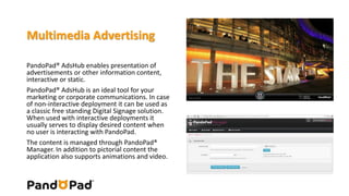 Multimedia Advertising 
PandoPad® AdsHub enables presentation of 
advertisements or other information content, 
interactive or static. 
PandoPad® AdsHub is an ideal tool for your 
marketing or corporate communications. In case 
of non-interactive deployment it can be used as 
a classic free standing Digital Signage solution. 
When used with interactive deployments it 
usually serves to display desired content when 
no user is interacting with PandoPad. 
The content is managed through PandoPad® 
Manager. In addition to pictorial content the 
application also supports animations and video. 
 