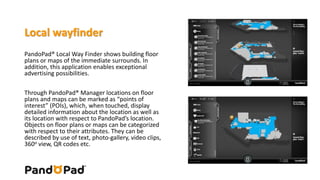 Local wayfinder 
PandoPad® Local Way Finder shows building floor 
plans or maps of the immediate surrounds. In 
addition, this application enables exceptional 
advertising possibilities. 
Through PandoPad® Manager locations on floor 
plans and maps can be marked as “points of 
interest” (POIs), which, when touched, display 
detailed information about the location as well as 
its location with respect to PandoPad’s location. 
Objects on floor plans or maps can be categorized 
with respect to their attributes. They can be 
described by use of text, photo-gallery, video clips, 
360o view, QR codes etc. 
 