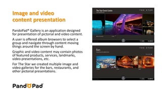 Image and video 
content presentation 
PandoPad® Gallery is an application designed 
for presentation of pictorial and video content. 
A user is offered album browsers to select a 
group and navigate through content moving 
things around the screen by hand. 
Graphic and video content may contain photos 
of featured products, services, landmarks, 
video presentations, etc. 
For The Star we created multiple image and 
video galleries for the bars, restaurants, and 
other pictorial presentations. 
 