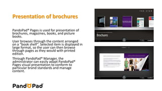 Presentation of brochures 
PandoPad® Pages is used for presentation of 
brochures, magazines, books, and picture 
books. 
User browses through the content arranged 
on a “book shelf”. Selected item is displayed in 
large format, so the user can then browse 
through pages as they would with printed 
edition. 
Through PandoPad® Manager, the 
administrator can easily adapt PandoPad® 
Pages visual presentation to conform to 
particular brand standards and manage 
content. 
 