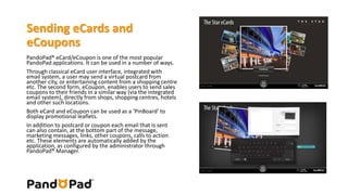 Sending eCards and 
eCoupons 
PandoPad® eCard/eCoupon is one of the most popular 
PandoPad applications. It can be used in a number of ways. 
Through classical eCard user interface, integrated with 
email system, a user may send a virtual postcard from 
another city, or entertaining content from a shopping centre 
etc. The second form, eCoupon, enables users to send sales 
coupons to their friends in a similar way (via the integrated 
email system), directly from shops, shopping centres, hotels 
and other such locations. 
Both eCard and eCoupon can be used as a ‘PinBoard’ to 
display promotional leaflets. 
In addition to postcard or coupon each email that is sent 
can also contain, at the bottom part of the message, 
marketing messages, links, other coupons, calls to action 
etc. These elements are automatically added by the 
application, as configured by the administrator through 
PandoPad® Manager. 
 