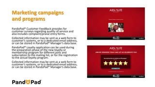 Marketing campaigns 
and programs 
PandoPad® Customer FeedBack provides for 
customer surveys regarding quality of service and 
also includes complaint/praise entry forms. 
Collected information may be sent as a web form to 
customer’s systems, or to a dedicated email address, 
or can be stored in PandoPad® Manager’s data base. 
PandoPad® Loyalty application can be used during 
the preparation phase of the new loyalty or 
membership program for different polls and 
subscription to the mailing list, or for the registration 
to the actual loyalty program. 
Collected information may be sent as a web form to 
customer’s systems, or to a dedicated email address, 
or can be stored in PandoPad® Manager’s data base. 
 