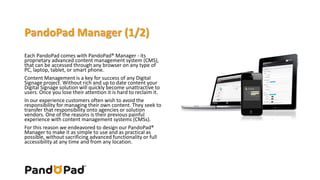 PandoPad Manager (1/2) 
Each PandoPad comes with PandoPad® Manager - its 
proprietary advanced content management system (CMS), 
that can be accessed through any browser on any type of 
PC, laptop, tablet, or smart phone. 
Content Management is a key for success of any Digital 
Signage project. Without rich and up to date content your 
Digital Signage solution will quickly become unattractive to 
users. Once you lose their attention it is hard to reclaim it. 
In our experience customers often wish to avoid the 
responsibility for managing their own content. They seek to 
transfer that responsibility onto agencies or solution 
vendors. One of the reasons is their previous painful 
experience with content management systems (CMSs). 
For this reason we endeavored to design our PandoPad® 
Manager to make it as simple to use and as practical as 
possible, without sacrificing advanced functionality or full 
accessibility at any time and from any location. 
 