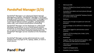 PandoPad Manager (2/2) 
PandoPad® Manager is an advanced Digital Signage 
Management System. PandoPad® Manager is accessed 
through a web browser. It allows complete management 
of PandoPad applications, including their availability, 
multi-lingual textual content, graphics, photographs, 
video clips, and content presentation scheduling. 
PandoPad® Manager can be deployed on a Microsoft 
Windows based server, or as a cloud based solution 
hosted by an existing customer’s service provider, or by 
us. In case of a very basic PandoPad deployment the 
PandoPad® Manager can be installed on the PandoPad 
itself. 
PandoPad® Manager can be administered via a web 
browser from any type of PC, laptop, tablet, or even a 
smart phone. 
• Web based CMS 
• Works on PC/Mac/Linux based machines (through 
web browser) 
• Accessible from tablets and smart phones (through 
web browser) 
• Information stored in PandoPad® database (located 
on a server or the cloud) 
• Multiuser 
• Secure access through encrypted user name and 
password 
• Access privileges can be defined on individual user 
level 
• CMS activity logged for administration control 
purposes 
• Supports UTF-8 encoding (Latin, Arabic, Cyrilic, 
Hebru, Greek...) 
• Multilingual 
• Supports .PNG and .JPG formats for graphics, .M4V 
for movies and .SWF (AS2) for animation 
• Information synchronisation for various clients, 
criteria based 
• Supports zoning/grouping 
• Scheduler, Syncer, Publisher 
 