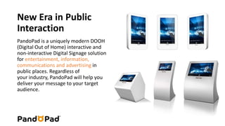 New Era in Public 
Interaction 
PandoPad is a uniquely modern DOOH 
(Digital Out of Home) interactive and 
non-interactive Digital Signage solution 
for entertainment, information, 
communications and advertising in 
public places. Regardless of 
your industry, PandoPad will help you 
deliver your message to your target 
audience. 
 