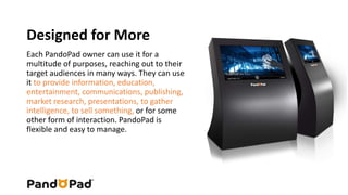 Designed for More 
Each PandoPad owner can use it for a 
multitude of purposes, reaching out to their 
target audiences in many ways. They can use 
it to provide information, education, 
entertainment, communications, publishing, 
market research, presentations, to gather 
intelligence, to sell something, or for some 
other form of interaction. PandoPad is 
flexible and easy to manage. 
 
