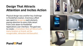 Design That Attracts 
Attention and Incites Action 
Physical design was another key challenge 
in PandoPad creation. Enormous effort 
was spent in designing each element, 
paying attention to every little detail. 
From units down to PandoPad 
Applications user interface. The goal was 
to create a chameleon that will blend with 
every location or brand, yet be 
recognisable, attractive and beautiful. 
 