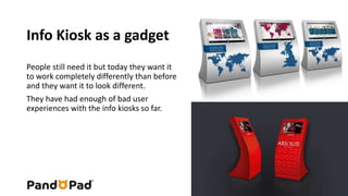 Info Kiosk as a gadget 
People still need it but today they want it 
to work completely differently than before 
and they want it to look different. 
They have had enough of bad user 
experiences with the info kiosks so far. 
 