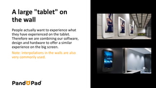 A large "tablet" on 
the wall 
People actually want to experience what 
they have experienced on the tablet. 
Therefore we are combining our software, 
design and hardware to offer a similar 
experience on the big screen. 
Note: interpolations in the walls are also 
very commonly used. 
 