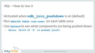 Copyright © 2014, Oracle and/or its affiliates. All rights reserved. | 
AQL – How to Use it 
•Activated when ndb_join_pushdown is on (default) 
•Run ANALYZE TABLE <tab-name> on each table once 
•Use EXPLAIN to see what components are being pushed down: 
–Extra: Child of 'd' in pushed join@1  