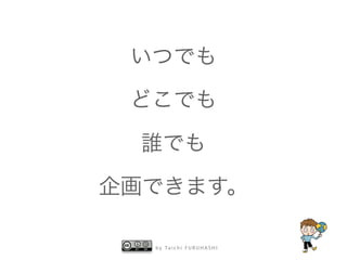 いつでも 
どこでも 
誰でも 
企画できます。 
by Taichi F URUHASHI 
 