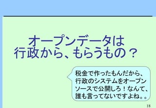 18
オープンデータは
行政から、もらうもの？
税金で作ったもんだから、
行政のシステムをオープン
ソースで公開しろ！なんて、
誰も言ってないですよね。。
 