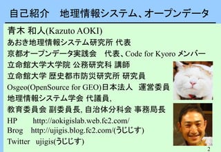 2
自己紹介 地理情報システム、オープンデータ
青木 和人(Kazuto AOKI)
あおき地理情報システム研究所 代表
京都オープンデータ実践会 代表、Code for Kyoro メンバー
立命館大学大学院 公務研究科 講師
立命館大学 歴史都市防災研究所 研究員
Osgeo(OpenSource for GEO)日本法人 運営委員
地理情報システム学会 代議員,
教育委員会 副委員長, 自治体分科会 事務局長
HP http://aokigislab.web.fc2.com/
Brog http://ujigis.blog.fc2.com/(うじじす)
Twitter ujigis(うじじす)
 