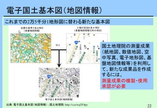 22
電子国土基本図（地図情報）
出典：電子国土基本図（地図情報） - 国土地理院: http://t.co/wqTF4py
これまでの2万5千分1地形図に替わる新たな基本図
国土地理院の測量成果
（紙地図、数値地図、空
中写真、電子地形図、基
盤地図情報等）を利用し
て、新たな成果品を作成
するには、
測量成果の複製・使用
承認が必要
 