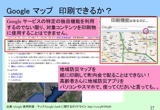 27
Google マップ 印刷できるか？
Google サービスの特定の独自機能を利用
するのでない限り、対象コンテンツを印刷物
に使用することはできません。
出典：Google 使用許諾 – マップ/Google Earth に関するガイドライン: http://t.co/gWI96Q9
地域防災マップを
紙に印刷して町内会で配ることはできない！
高齢者さんに地域防災アプリを
パソコンやスマホで、使ってくださいと言っても。。。
 