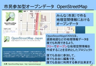 28
市民参加型オープンデータ OpenStreetMap
出典：OpenStreetMap Japan http://openstreetmap.jp/
OpenStreetMap(OSM)は、
道路地図などの地理情報データを
誰でも利用できるよう、
フリーでオープンな地理空間情報を
作成することを目的としたプロジェクト
誰でも自由に参加して、
誰でも自由に編集でき、
誰でも自由に利用する事が出来ます。
みんな（市民）で作る
地理空間情報における
オープンデータ
 