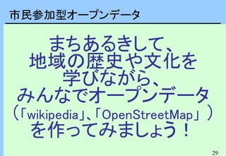 29
まちあるきして、
地域の歴史や文化を
学びながら、
みんなでオープンデータ
（「wikipedia」、「OpenStreetMap」 ）
を作ってみましょう！
市民参加型オープンデータ
 