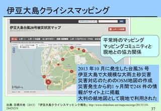 37
伊豆大島クライシスマッピング
出典：古橋大地（2013）「伊豆大島クライシスマッヒンク報告」http://www.slideshare.net/mapconcierge/20131119-
28429219
2013 年10 月に発生した台風26 号
伊豆大島で大規模な大雨土砂災害
災害対応のためのOSM地図の作成
災害発生から約1 ヶ月間で248 件の情
報がサイト上に掲載
大判の紙地図として現地で利用された
平常時のマッピング
マッピングコミュニティと
現地との協力関係
 