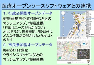 39
１．行政公開型オープンデータ
避難所施設位置情報などとの
マッシュアップ、情報連携
「行政はニーズがわからない」
とよく言うが、医療機関、AED以外に
どんな情報が公開されるとうれしい
のか？
２．市民参加型オープンデータ
OpenStreetMap
クライシスマッピングとの
マッシュアップ、情報連携
医療オープンソースソフトウェアとの連携
 