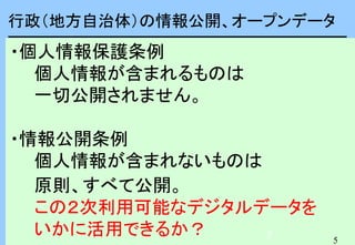 5
5
行政（地方自治体）の情報公開、オープンデータ
・個人情報保護条例
個人情報が含まれるものは
一切公開されません。
・情報公開条例
個人情報が含まれないものは
原則、すべて公開。
この２次利用可能なデジタルデータを
いかに活用できるか？
 