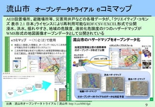 9
流山市 オープンデータトライアル eコミマップ
出典：流山市オープンデータトライアル｜流山市: http://t.co/8fM1fgd
AED設置場所、避難場所等、災害用井戸などの各種データが、「クリエイティブ・コモン
ズ 表示 2.1 日本」ライセンスにより再利用可能なRDF/CSV/EXCEL形式で公開
浸水、洪水、揺れやすさ、地域の危険度、液状化危険度の5つのハザードマップが
WMS形式の地図画像オープンデータとして公開されている
 