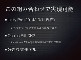 この組み合わせで実現可能 
Unity Pro (2014/10/11現在) 
もうすぐFreeでできるようになります 
Oculus Rift DK2 
ハコスコやGoogle Card Boardでも代用可 
好きな3Dモデル 
 