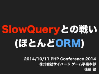 SlowQueryとの戦い 
(ほとんどORM) 
2014/10/11 PHP Conference 2014 
株式会社サイバード ゲーム事業本部 
後藤 健 
 