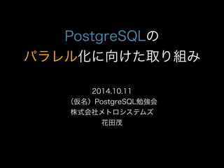 PostgreSQLの 
パラレル化に向けた取り組み 
2014.10.11 
（仮名）PostgreSQL勉強会 
株式会社メトロシステムズ 
花田茂 
 