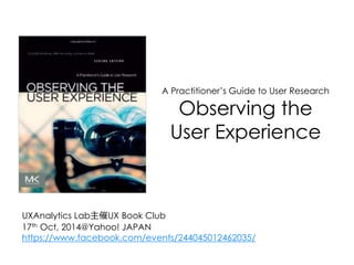 A Practitioner’s Guide to User Research 
Observing the 
User Experience 
UXAnalytics Lab主催UX Book Club 
17th Oct, 2014@Yahoo! JAPAN 
https://www.facebook.com/events/244045012462035/ 
 