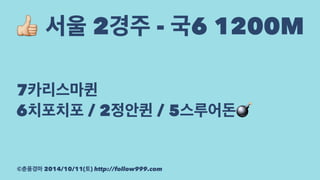 ! 서울 2경주 - 국6 1200M 
7카리스마퀸 
6치포치포 / 2정안퀸 / 5스루어돈! 
©춘풍경마 2014/10/11(토) http://follow999.com 
 