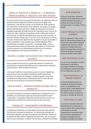 3 
Branches Info est une publication de Parménide 
La vie des branches professionnelles 
SOINS 
ET 
SERVICES 
A 
DOMICILE 
: 
LA 
BRANCHE 
PROFESSIONNELLE 
INQUIETE 
SUR 
SON 
AVENIR 
Au 
cours 
de 
son 
discours 
aux 
assises 
du 
domicile 
le 
25 
septembre 
2015, 
la 
secrétaire 
d'Etat 
chargée 
de 
la 
famille, 
des 
personnes 
âgées 
et 
de 
l'autonomie, 
a 
fait 
part 
de 
sa 
vision 
sur 
les 
métiers 
de 
l'aide 
à 
domicile, 
leur 
valorisation, 
les 
formations 
et 
les 
diplômes. 
Ses 
propos 
ont 
choqué 
certains 
représentants 
patronaux. 
Malgré 
les 
précisions 
que 
Laurence 
Rossignol 
a 
apportées 
le 
lendemain 
de 
son 
intervention 
pour 
rassurer 
les 
acteurs 
de 
l'aide 
à 
domicile, 
les 
positions 
qu'elle 
a 
défendues 
illustrent 
une 
vision 
qui, 
au-­‐delà 
de 
toute 
polémique, 
pose 
de 
vraies 
questions. 
La 
secrétaire 
d'Etat 
considère 
que 
« 
continuer 
à 
tenir 
des 
discours 
en 
faveur 
d'un 
taux 
d'intervenants 
diplômés 
très 
important 
n'est 
pas 
raisonnable 
ni 
même 
souhaitable 
». 
Elle 
considère 
que 
le 
DEAVS 
(Diplôme 
d'État 
d'auxiliaire 
de 
vie 
sociale) 
ne 
peut 
être 
« 
le 
passage 
obligé 
» 
et 
que 
« 
beaucoup 
d'autres 
actions 
de 
valorisation 
des 
métiers 
et 
de 
formation 
continue 
existent 
sur 
les 
thématiques 
de 
prévention, 
de 
nutrition, 
d'accompagnement 
des 
personnes 
Alzheimer 
», 
etc. 
CASINO: 
A 
SIGNE 
UN 
ACCORD 
SUR 
L'EMPLOI 
DES 
SALARIES 
Casino 
a 
signé 
un 
6e 
accord 
sur 
l'emploi 
des 
salariés 
en 
situation 
de 
handicap 
pour 
la 
période 
2014-­‐2016 
avec 
trois 
organisations 
syndicales 
représentatives 
: 
SNTA 
FO, 
CFDT 
et 
CFE-­‐CGC. 
« 
Cet 
accord 
réaffirme 
la 
volonté 
des 
parties 
de 
favoriser 
l'égalité 
des 
chances 
dans 
l'accès 
à 
l'emploi 
et 
l'évolution 
professionnelle 
des 
personnes 
en 
situation 
de 
handicap 
» 
indique 
le 
groupe. 
Il 
prévoit 
le 
recrutement 
de 
100 
personnes 
handicapées 
dont 
au 
moins 
10 
% 
de 
jeunes 
de 
moins 
de 
30 
ans 
en 
situation 
de 
handicap. 
CAOUTCHOUC 
: 
PENIBLES 
NEGOCIATIONS 
SUR 
LA 
PENIBILITE 
La 
branche 
caoutchouc 
est 
toujours 
engluée 
dans 
sa 
négociation 
sur 
la 
pénibilité. 
Les 
représentants 
patronaux 
refusent 
d’aborder 
le 
volet 
« 
réparations 
» 
et 
attendent 
l’évolution 
des 
décrets 
pour 
avancer. 
Les 
organisations 
syndicales 
se 
montrent 
de 
plus 
en 
plus 
nerveuses. 
PENIBILITE 
: 
HURLEMENTS 
PATRONAUX 
La 
publication 
des 
décrets 
sur 
la 
pénibilité 
a 
donné 
lieu 
à 
des 
réactions 
très 
vives 
des 
mouvements 
patronaux. 
"Je 
compte 
bien 
participer 
aux 
prochaines 
négociation 
de 
branche 
organisées 
par 
Michel 
de 
Virville 
et 
je 
lui 
rappellerai 
notre 
colère 
à 
l’égard 
du 
Gouvernement 
: 
On 
nous 
écoute 
mais 
on 
nous 
entend 
pas", 
a 
déclaré 
Patrick 
Liébus, 
président 
de 
la 
CAPEB. 
BOUR 
A 
ENERPLAN 
A 
58 
ans, 
Daniel 
Bour, 
président 
fondateur 
de 
la 
Générale 
du 
solaire, 
devient 
président 
d'Enerplan, 
le 
syndicat 
des 
professionnels 
de 
l'énergie 
solaire. 
Il 
succède 
à 
Thierry 
Mueth. 
JACHIET 
PRESIDENT 
DE 
SYNTEC 
INGENIERIE 
Né 
le 
20 
septembre 
1958, 
ancien 
élève 
de 
l’école 
Polytechnique 
et 
de 
l’Ecole 
nationale 
d’administration, 
inspecteur 
des 
Finances, 
Nicolas 
Jachiet 
est 
Président 
directeur 
général 
du 
goupe 
Egis, 
membre 
du 
comité 
de 
direction 
du 
groupe 
Caisse 
des 
Dépôts 
depuis 
2005. 
SAINT-­‐GEOURS 
REELU 
AU 
GFI 
Lors 
du 
CA 
du 
10 
Octobre, 
Frédéric 
Saint-­‐Geours 
a 
été 
réélu 
à 
l’unanimité 
Président 
du 
Groupe 
des 
Fédérations 
Industrielles 
(GFI) 
par 
les 
Fédérations 
membres. 
MONTCHALIN 
REELU 
A 
LA 
LIBRAIRIE 
FRANÇAISE 
Le 
Conseil 
d'administration 
du 
Syndicat 
de 
la 
librairie 
française, 
réuni 
à 
La 
Rochelle 
les 
5 
et 
6 
octobre 
2014, 
a 
réélu 
Matthieu 
de 
Montchalin, 
PDG 
de 
la 
librairie 
l'Armitière 
à 
Rouen, 
président 
du 
SLF 
pour 
un 
mandat 
de 
trois 
ans. 
HEGUY 
REELU 
A 
L’UMIH 
la 
suite 
de 
l'Assemblée 
Générale 
(AG) 
élective 
qui 
se 
déroulait 
ce 
lundi 
6 
octobre 
2014, 
Roland 
Héguy 
et 
Hervé 
Becam 
ont 
été 
respectivement 
reconduits 
dans 
leurs 
fonctions 
respectives 
de 
Président 
confédéral 
et 
vice-­‐ 
Président 
confédéral 
de 
l'UMIH. 
Branches Info N°17 13 octobre 2014 
 