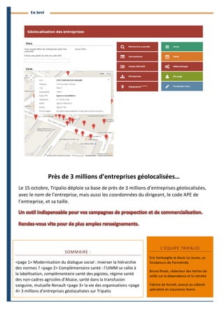 4 
Branches Info est une publication de Parménide 
En bref 
Près 
de 
3 
millions 
d’entreprises 
géolocalisées… 
Le 
15 
octobre, 
Tripalio 
déploie 
sa 
base 
de 
près 
de 
3 
millions 
d’entreprises 
géolocalisées, 
avec 
le 
nom 
de 
l’entreprise, 
mais 
aussi 
les 
coordonnées 
du 
dirigeant, 
le 
code 
APE 
de 
l’entreprise, 
et 
sa 
taille. 
SOMMAIRE 
: 
<page 
1> 
Modernisation 
du 
dialogue 
social 
: 
inverser 
la 
hiérarchie 
des 
normes 
? 
<page 
2> 
Complémentaire 
santé 
: 
l’UIMM 
se 
rallie 
à 
la 
labellisation, 
complémentaire 
santé 
des 
pigistes, 
régime 
santé 
des 
non-­‐cadres 
agricoles 
d’Alsace, 
santé 
dans 
la 
transfusion 
sanguine, 
mutuelle 
Renault 
<page 
3> 
la 
vie 
des 
organisations 
<page 
4> 
3 
millions 
d’entreprises 
géolocalisées 
sur 
Tripalio 
L’EQUIPE 
TRIPALIO 
Eric 
Verhaeghe 
et 
Kevin 
Le 
Jeune, 
co-­‐ 
fondateurs 
de 
Parménide 
Bruno 
Rivals, 
rédacteur 
des 
lettres 
de 
veille 
sur 
la 
dépendance 
et 
la 
retraite 
Fabrice 
de 
Korodi, 
avocat 
au 
cabinet 
spécialisé 
en 
assurance 
Avens 
Branches Info N°17 13 octobre 2014 
