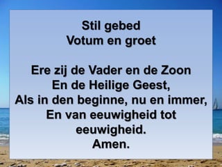 Stil gebed 
Votum en groet 
Ere zij de Vader en de Zoon 
En de Heilige Geest, 
Als in den beginne, nu en immer, 
En van eeuwigheid tot 
eeuwigheid. 
Amen. 
 