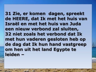 31 Zie, er komen dagen, spreekt 
de HEERE, dat Ik met het huis van 
Israël en met het huis van Juda 
een nieuw verbond zal sluiten, 
32 niet zoals het verbond dat Ik 
met hun vaderen gesloten heb op 
de dag dat Ik hun hand vastgreep 
om hen uit het land Egypte te 
leiden – 
 