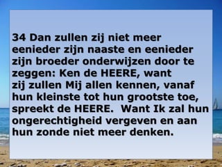 34 Dan zullen zij niet meer 
eenieder zijn naaste en eenieder 
zijn broeder onderwijzen door te 
zeggen: Ken de HEERE, want 
zij zullen Mij allen kennen, vanaf 
hun kleinste tot hun grootste toe, 
spreekt de HEERE. Want Ik zal hun 
ongerechtigheid vergeven en aan 
hun zonde niet meer denken. 
 