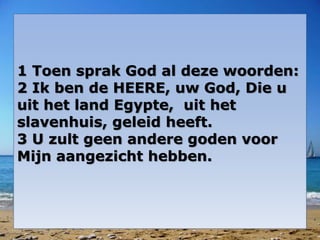 1 Toen sprak God al deze woorden: 
2 Ik ben de HEERE, uw God, Die u 
uit het land Egypte, uit het 
slavenhuis, geleid heeft. 
3 U zult geen andere goden voor 
Mijn aangezicht hebben. 
 