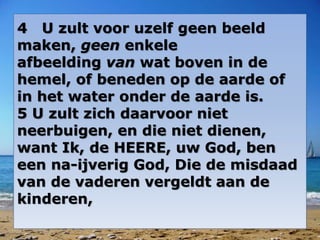 4 U zult voor uzelf geen beeld 
maken, geen enkele 
afbeelding van wat boven in de 
hemel, of beneden op de aarde of 
in het water onder de aarde is. 
5 U zult zich daarvoor niet 
neerbuigen, en die niet dienen, 
want Ik, de HEERE, uw God, ben 
een na-ijverig God, Die de misdaad 
van de vaderen vergeldt aan de 
kinderen, 
 