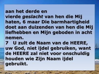 aan het derde en 
vierde geslacht van hen die Mij 
haten, 6 maar Die barmhartigheid 
doet aan duizenden van hen die Mij 
liefhebben en Mijn geboden in acht 
nemen. 
7 U zult de Naam van de HEERE, 
uw God, niet ijdel gebruiken, want 
de HEERE zal niet voor onschuldig 
houden wie Zijn Naam ijdel 
gebruikt. 
 