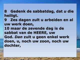 8 Gedenk de sabbatdag, dat u die 
heiligt. 
9 Zes dagen zult u arbeiden en al 
uw werk doen, 
10 maar de zevende dag is de 
sabbat van de HEERE, uw 
God. Dan zult u geen enkel werk 
doen, u, noch uw zoon, noch uw 
dochter, 
 