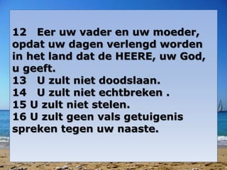 12 Eer uw vader en uw moeder, 
opdat uw dagen verlengd worden 
in het land dat de HEERE, uw God, 
u geeft. 
13 U zult niet doodslaan. 
14 U zult niet echtbreken . 
15 U zult niet stelen. 
16 U zult geen vals getuigenis 
spreken tegen uw naaste. 
 