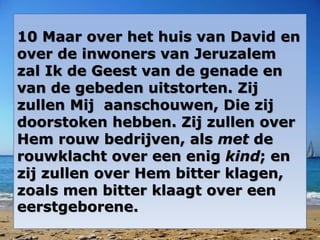 10 Maar over het huis van David en 
over de inwoners van Jeruzalem 
zal Ik de Geest van de genade en 
van de gebeden uitstorten. Zij 
zullen Mij aanschouwen, Die zij 
doorstoken hebben. Zij zullen over 
Hem rouw bedrijven, als met de 
rouwklacht over een enig kind; en 
zij zullen over Hem bitter klagen, 
zoals men bitter klaagt over een 
eerstgeborene. 
 