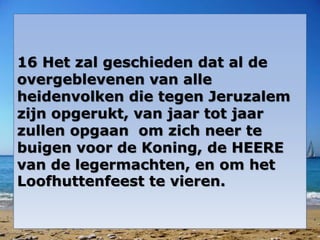 16 Het zal geschieden dat al de 
overgeblevenen van alle 
heidenvolken die tegen Jeruzalem 
zijn opgerukt, van jaar tot jaar 
zullen opgaan om zich neer te 
buigen voor de Koning, de HEERE 
van de legermachten, en om het 
Loofhuttenfeest te vieren. 
 