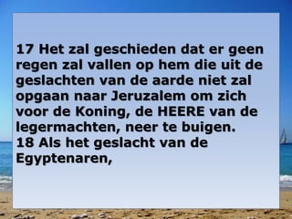 17 Het zal geschieden dat er geen 
regen zal vallen op hem die uit de 
geslachten van de aarde niet zal 
opgaan naar Jeruzalem om zich 
voor de Koning, de HEERE van de 
legermachten, neer te buigen. 
18 Als het geslacht van de 
Egyptenaren, 
 