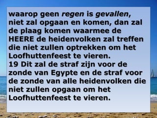 waarop geen regen is gevallen, 
niet zal opgaan en komen, dan zal 
de plaag komen waarmee de 
HEERE de heidenvolken zal treffen 
die niet zullen optrekken om het 
Loofhuttenfeest te vieren. 
19 Dit zal de straf zijn voor de 
zonde van Egypte en de straf voor 
de zonde van alle heidenvolken die 
niet zullen opgaan om het 
Loofhuttenfeest te vieren. 
 