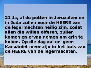 21 Ja, al de potten in Jeruzalem en 
in Juda zullen voor de HEERE van 
de legermachten heilig zijn, zodat 
allen die willen offeren, zullen 
komen en ervan nemen om erin te 
koken. Op die dag zal er geen 
Kanaäniet meer zijn in het huis van 
de HEERE van de legermachten. 
 
