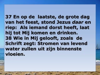 37 En op de laatste, de grote dag 
van het feest, stond Jezus daar en 
riep: Als iemand dorst heeft, laat 
hij tot Mij komen en drinken. 
38 Wie in Mij gelooft, zoals de 
Schrift zegt: Stromen van levend 
water zullen uit zijn binnenste 
vloeien. 
 