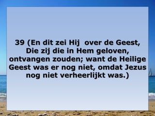 39 (En dit zei Hij over de Geest, 
Die zij die in Hem geloven, 
ontvangen zouden; want de Heilige 
Geest was er nog niet, omdat Jezus 
nog niet verheerlijkt was.) 
 