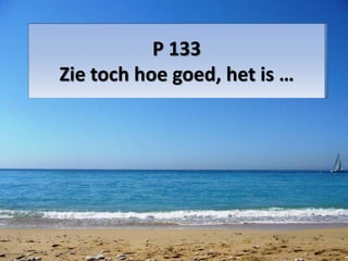 P 133 
Zie toch hoe goed, het is … 
 